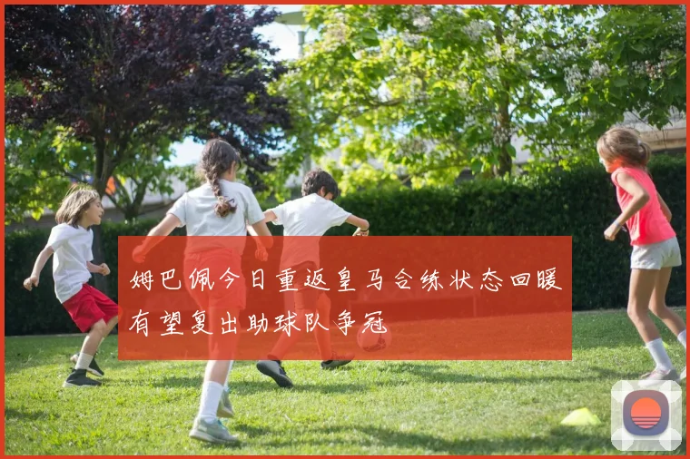 姆巴佩今日重返皇马合练状态回暖有望复出助球队争冠
