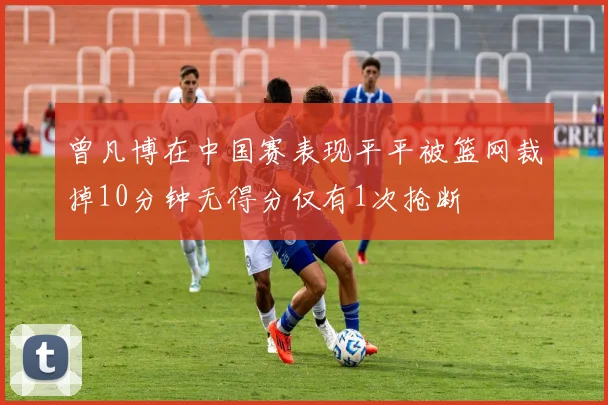 曾凡博在中国赛表现平平被篮网裁掉10分钟无得分仅有1次抢断