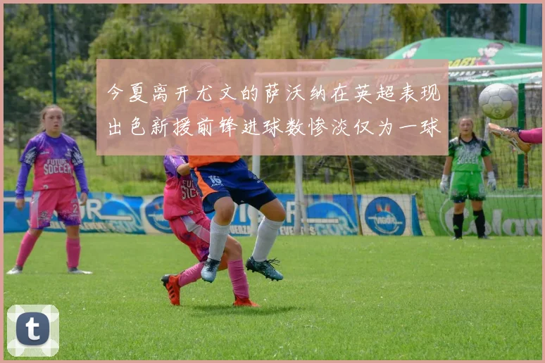 今夏离开尤文的萨沃纳在英超表现出色新援前锋进球数惨淡仅为一球