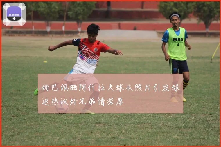 姆巴佩晒阿什拉夫球衣照片引发球迷热议好兄弟情深厚
