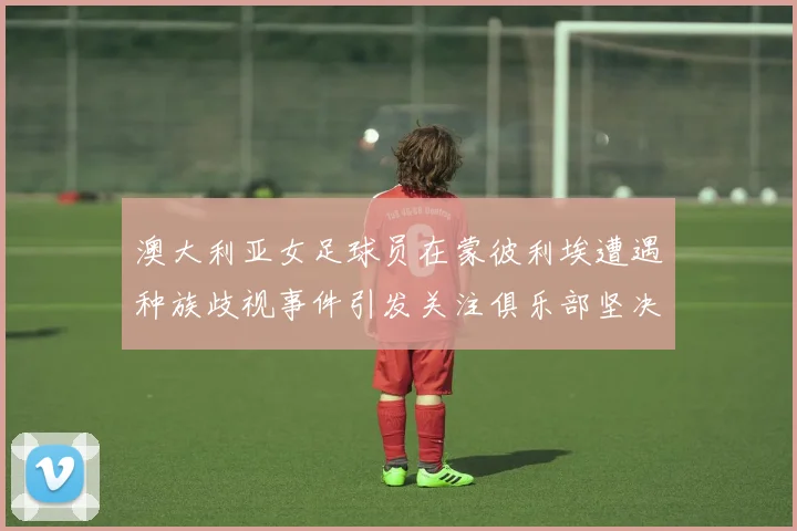 澳大利亚女足球员在蒙彼利埃遭遇种族歧视事件引发关注俱乐部坚决否认
