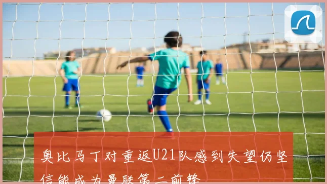 奥比马丁对重返U21队感到失望仍坚信能成为曼联第二前锋