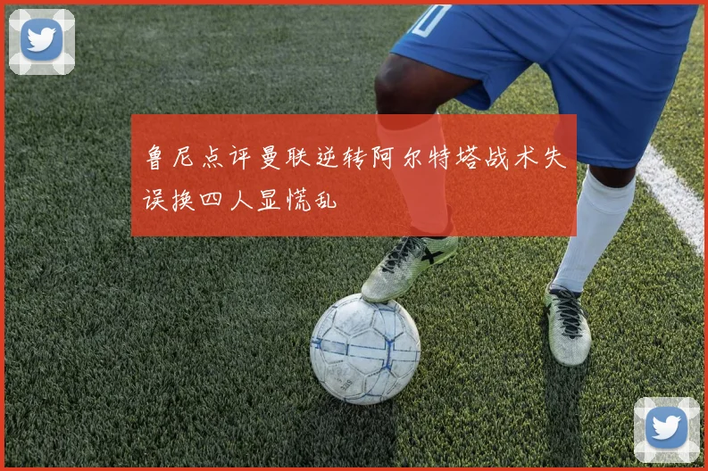 鲁尼点评曼联逆转阿尔特塔战术失误换四人显慌乱