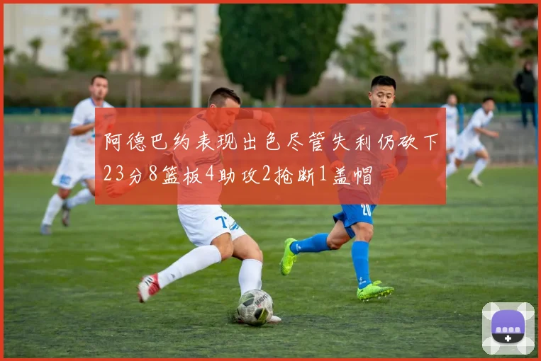 阿德巴约表现出色尽管失利仍砍下23分8篮板4助攻2抢断1盖帽