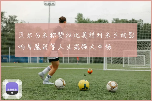 贝尔戈米称赞拉比奥特对米兰的影响与魔笛等人共筑强大中场