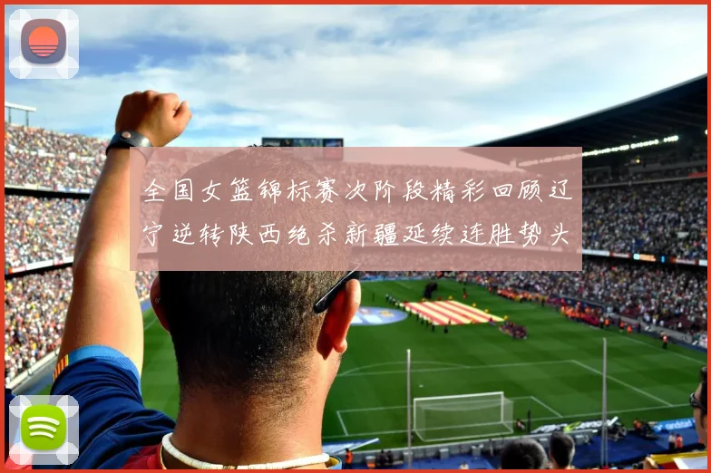 全国女篮锦标赛次阶段精彩回顾辽宁逆转陕西绝杀新疆延续连胜势头