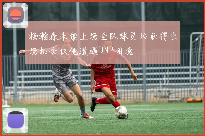 杨瀚森未能上场全队球员均获得出场机会仅他遭遇DNP困境