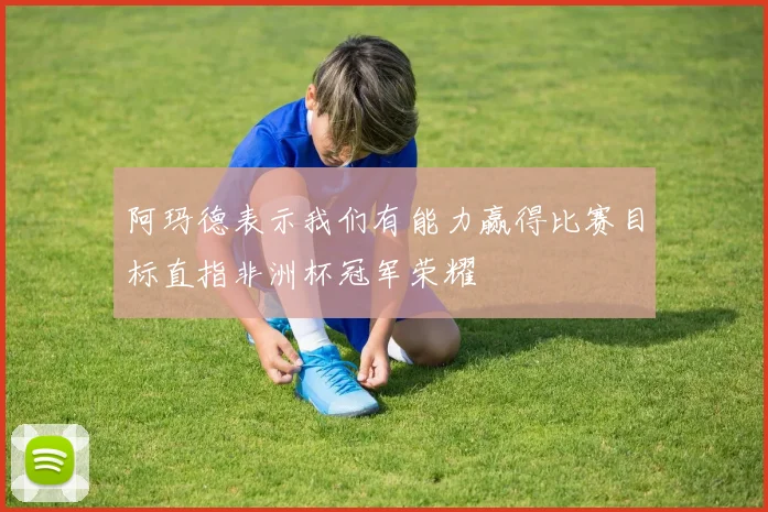 阿玛德表示我们有能力赢得比赛目标直指非洲杯冠军荣耀
