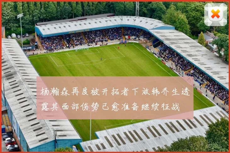 杨瀚森再度被开拓者下放韩乔生透露其面部伤势已愈准备继续征战