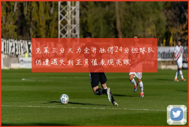 克莱三分火力全开独得24分但球队仍遭遇失利正负值表现亮眼
