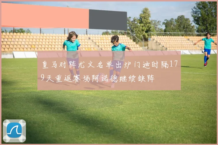 皇马对阵尤文名单出炉门迪时隔179天重返赛场阿诺德继续缺阵