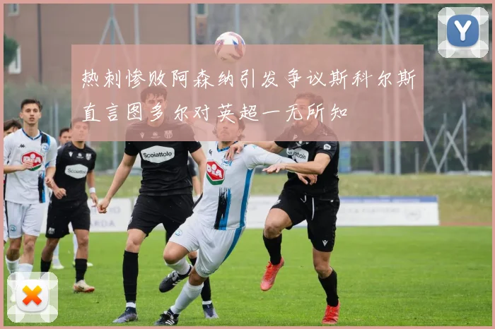 热刺惨败阿森纳引发争议斯科尔斯直言图多尔对英超一无所知