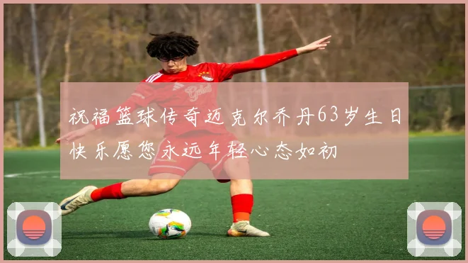 祝福篮球传奇迈克尔乔丹63岁生日快乐愿您永远年轻心态如初
