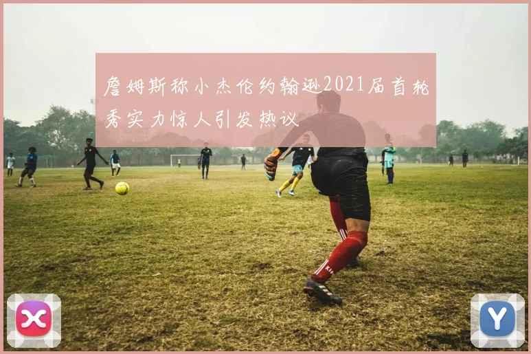 詹姆斯称小杰伦约翰逊2021届首轮秀实力惊人引发热议