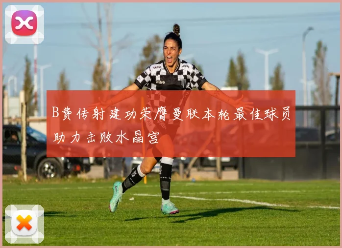 B费传射建功荣膺曼联本轮最佳球员助力击败水晶宫