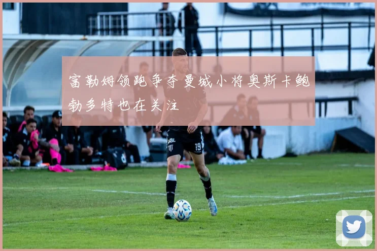 富勒姆领跑争夺曼城小将奥斯卡鲍勃多特也在关注