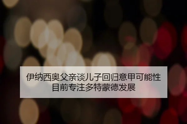 伊纳西奥父亲谈儿子回归意甲可能性 目前专注多特蒙德发展